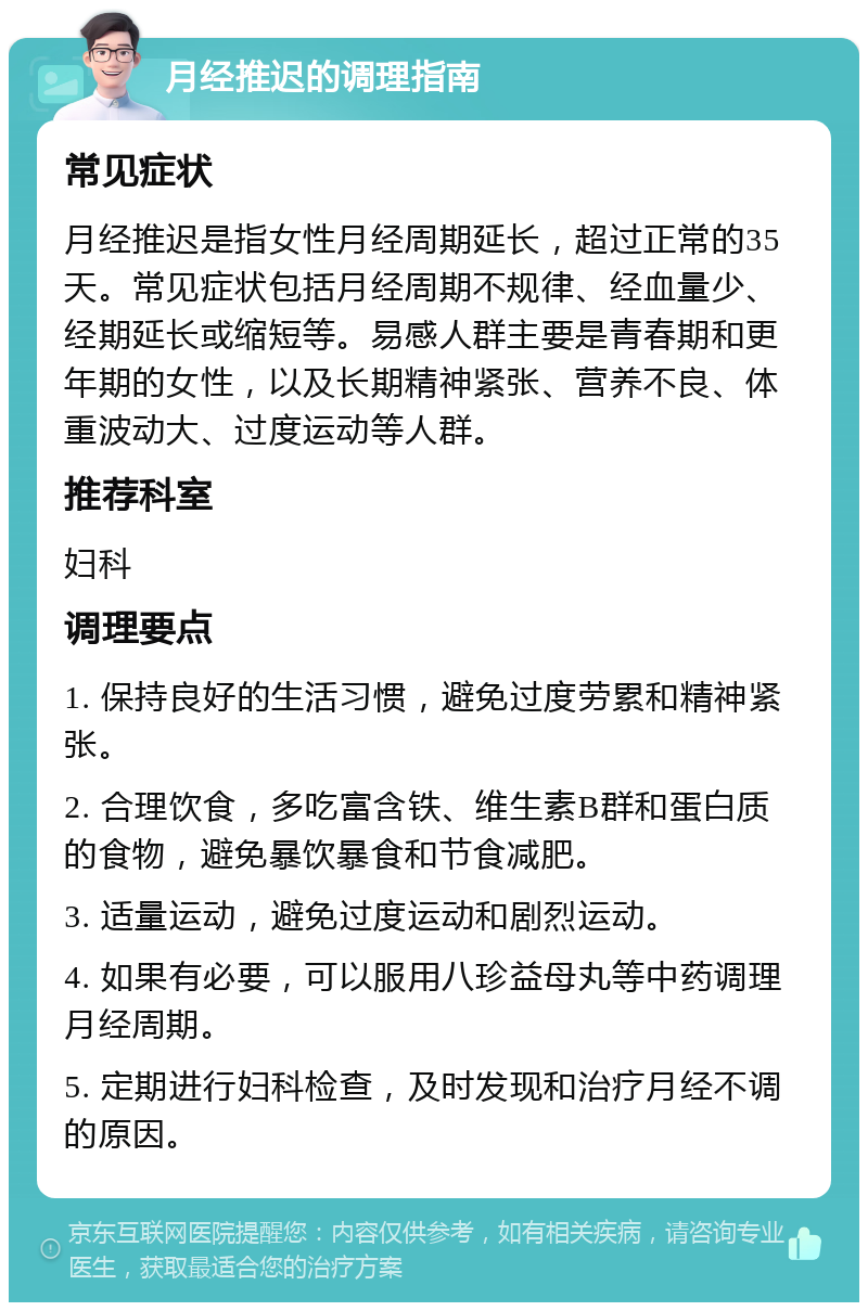 月经推迟的调理指南 常见症状 月经推迟是指女性月经周期延长，超过正常的35天。常见症状包括月经周期不规律、经血量少、经期延长或缩短等。易感人群主要是青春期和更年期的女性，以及长期精神紧张、营养不良、体重波动大、过度运动等人群。 推荐科室 妇科 调理要点 1. 保持良好的生活习惯，避免过度劳累和精神紧张。 2. 合理饮食，多吃富含铁、维生素B群和蛋白质的食物，避免暴饮暴食和节食减肥。 3. 适量运动，避免过度运动和剧烈运动。 4. 如果有必要，可以服用八珍益母丸等中药调理月经周期。 5. 定期进行妇科检查，及时发现和治疗月经不调的原因。