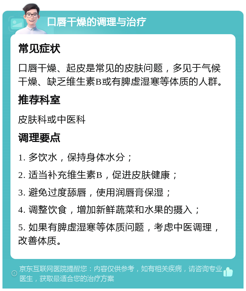 口唇干燥的调理与治疗 常见症状 口唇干燥、起皮是常见的皮肤问题，多见于气候干燥、缺乏维生素B或有脾虚湿寒等体质的人群。 推荐科室 皮肤科或中医科 调理要点 1. 多饮水，保持身体水分； 2. 适当补充维生素B，促进皮肤健康； 3. 避免过度舔唇，使用润唇膏保湿； 4. 调整饮食，增加新鲜蔬菜和水果的摄入； 5. 如果有脾虚湿寒等体质问题，考虑中医调理，改善体质。