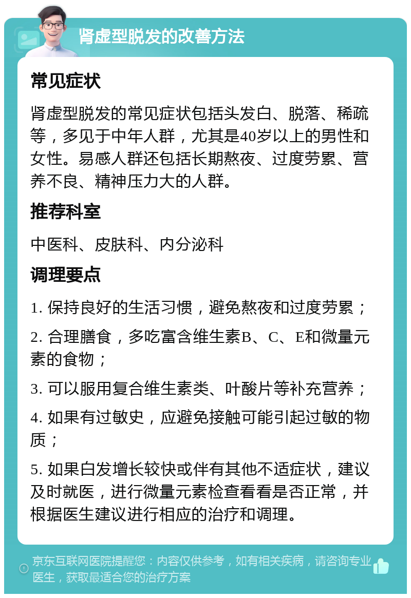 肾虚型脱发的改善方法 常见症状 肾虚型脱发的常见症状包括头发白、脱落、稀疏等，多见于中年人群，尤其是40岁以上的男性和女性。易感人群还包括长期熬夜、过度劳累、营养不良、精神压力大的人群。 推荐科室 中医科、皮肤科、内分泌科 调理要点 1. 保持良好的生活习惯，避免熬夜和过度劳累； 2. 合理膳食，多吃富含维生素B、C、E和微量元素的食物； 3. 可以服用复合维生素类、叶酸片等补充营养； 4. 如果有过敏史，应避免接触可能引起过敏的物质； 5. 如果白发增长较快或伴有其他不适症状，建议及时就医，进行微量元素检查看看是否正常，并根据医生建议进行相应的治疗和调理。