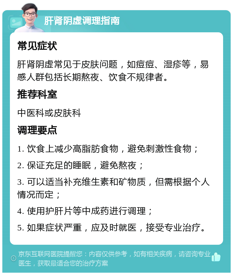 肝肾阴虚调理指南 常见症状 肝肾阴虚常见于皮肤问题，如痘痘、湿疹等，易感人群包括长期熬夜、饮食不规律者。 推荐科室 中医科或皮肤科 调理要点 1. 饮食上减少高脂肪食物，避免刺激性食物； 2. 保证充足的睡眠，避免熬夜； 3. 可以适当补充维生素和矿物质，但需根据个人情况而定； 4. 使用护肝片等中成药进行调理； 5. 如果症状严重，应及时就医，接受专业治疗。