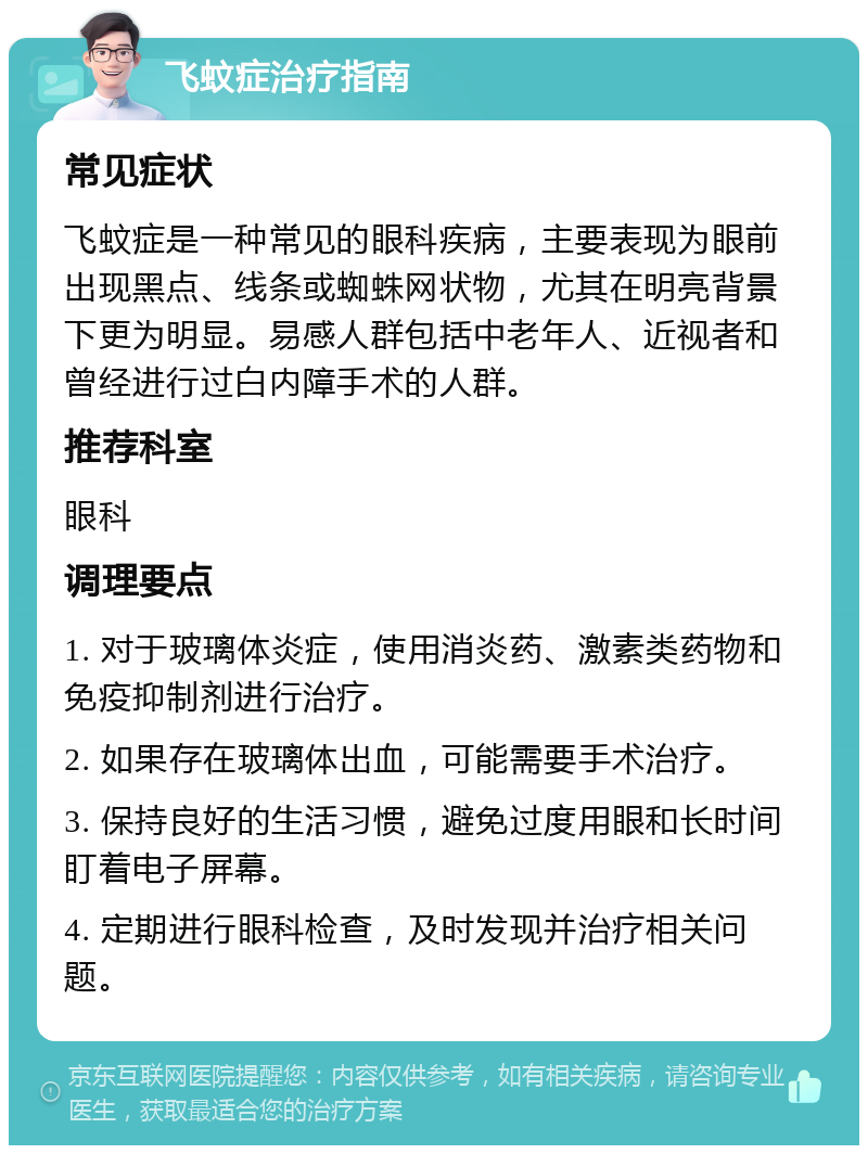 飞蚊症治疗指南 常见症状 飞蚊症是一种常见的眼科疾病，主要表现为眼前出现黑点、线条或蜘蛛网状物，尤其在明亮背景下更为明显。易感人群包括中老年人、近视者和曾经进行过白内障手术的人群。 推荐科室 眼科 调理要点 1. 对于玻璃体炎症，使用消炎药、激素类药物和免疫抑制剂进行治疗。 2. 如果存在玻璃体出血，可能需要手术治疗。 3. 保持良好的生活习惯，避免过度用眼和长时间盯着电子屏幕。 4. 定期进行眼科检查，及时发现并治疗相关问题。