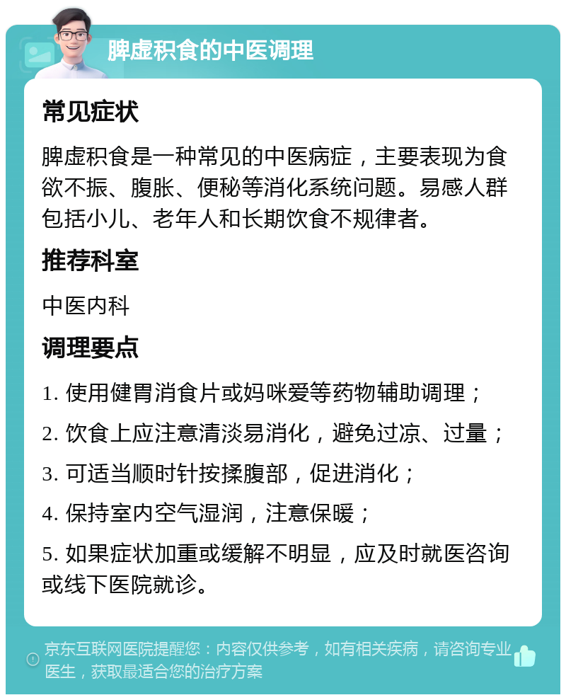 脾虚积食的中医调理 常见症状 脾虚积食是一种常见的中医病症，主要表现为食欲不振、腹胀、便秘等消化系统问题。易感人群包括小儿、老年人和长期饮食不规律者。 推荐科室 中医内科 调理要点 1. 使用健胃消食片或妈咪爱等药物辅助调理； 2. 饮食上应注意清淡易消化，避免过凉、过量； 3. 可适当顺时针按揉腹部，促进消化； 4. 保持室内空气湿润，注意保暖； 5. 如果症状加重或缓解不明显，应及时就医咨询或线下医院就诊。