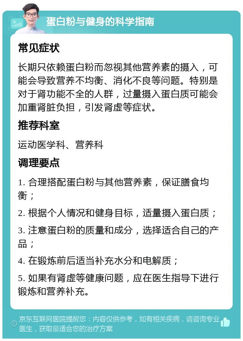 蛋白粉与健身的科学指南 常见症状 长期只依赖蛋白粉而忽视其他营养素的摄入，可能会导致营养不均衡、消化不良等问题。特别是对于肾功能不全的人群，过量摄入蛋白质可能会加重肾脏负担，引发肾虚等症状。 推荐科室 运动医学科、营养科 调理要点 1. 合理搭配蛋白粉与其他营养素，保证膳食均衡； 2. 根据个人情况和健身目标，适量摄入蛋白质； 3. 注意蛋白粉的质量和成分，选择适合自己的产品； 4. 在锻炼前后适当补充水分和电解质； 5. 如果有肾虚等健康问题，应在医生指导下进行锻炼和营养补充。