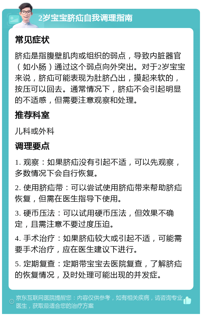 2岁宝宝脐疝自我调理指南 常见症状 脐疝是指腹壁肌肉或组织的弱点，导致内脏器官（如小肠）通过这个弱点向外突出。对于2岁宝宝来说，脐疝可能表现为肚脐凸出，摸起来软的，按压可以回去。通常情况下，脐疝不会引起明显的不适感，但需要注意观察和处理。 推荐科室 儿科或外科 调理要点 1. 观察：如果脐疝没有引起不适，可以先观察，多数情况下会自行恢复。 2. 使用脐疝带：可以尝试使用脐疝带来帮助脐疝恢复，但需在医生指导下使用。 3. 硬币压法：可以试用硬币压法，但效果不确定，且需注意不要过度压迫。 4. 手术治疗：如果脐疝较大或引起不适，可能需要手术治疗，应在医生建议下进行。 5. 定期复查：定期带宝宝去医院复查，了解脐疝的恢复情况，及时处理可能出现的并发症。