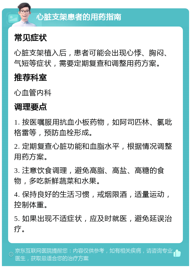 心脏支架患者的用药指南 常见症状 心脏支架植入后，患者可能会出现心悸、胸闷、气短等症状，需要定期复查和调整用药方案。 推荐科室 心血管内科 调理要点 1. 按医嘱服用抗血小板药物，如阿司匹林、氯吡格雷等，预防血栓形成。 2. 定期复查心脏功能和血脂水平，根据情况调整用药方案。 3. 注意饮食调理，避免高脂、高盐、高糖的食物，多吃新鲜蔬菜和水果。 4. 保持良好的生活习惯，戒烟限酒，适量运动，控制体重。 5. 如果出现不适症状，应及时就医，避免延误治疗。