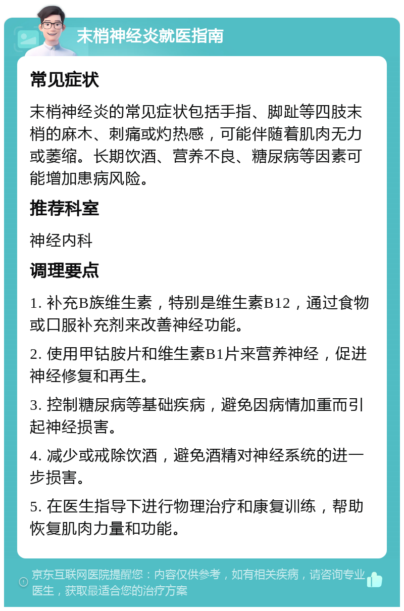 末梢神经炎就医指南 常见症状 末梢神经炎的常见症状包括手指、脚趾等四肢末梢的麻木、刺痛或灼热感，可能伴随着肌肉无力或萎缩。长期饮酒、营养不良、糖尿病等因素可能增加患病风险。 推荐科室 神经内科 调理要点 1. 补充B族维生素，特别是维生素B12，通过食物或口服补充剂来改善神经功能。 2. 使用甲钴胺片和维生素B1片来营养神经，促进神经修复和再生。 3. 控制糖尿病等基础疾病，避免因病情加重而引起神经损害。 4. 减少或戒除饮酒，避免酒精对神经系统的进一步损害。 5. 在医生指导下进行物理治疗和康复训练，帮助恢复肌肉力量和功能。