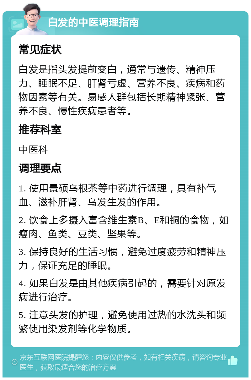 白发的中医调理指南 常见症状 白发是指头发提前变白，通常与遗传、精神压力、睡眠不足、肝肾亏虚、营养不良、疾病和药物因素等有关。易感人群包括长期精神紧张、营养不良、慢性疾病患者等。 推荐科室 中医科 调理要点 1. 使用景硕乌根茶等中药进行调理，具有补气血、滋补肝肾、乌发生发的作用。 2. 饮食上多摄入富含维生素B、E和铜的食物，如瘦肉、鱼类、豆类、坚果等。 3. 保持良好的生活习惯，避免过度疲劳和精神压力，保证充足的睡眠。 4. 如果白发是由其他疾病引起的，需要针对原发病进行治疗。 5. 注意头发的护理，避免使用过热的水洗头和频繁使用染发剂等化学物质。