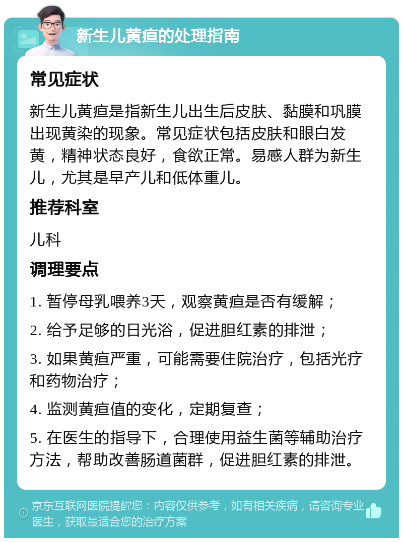 新生儿黄疸的处理指南 常见症状 新生儿黄疸是指新生儿出生后皮肤、黏膜和巩膜出现黄染的现象。常见症状包括皮肤和眼白发黄，精神状态良好，食欲正常。易感人群为新生儿，尤其是早产儿和低体重儿。 推荐科室 儿科 调理要点 1. 暂停母乳喂养3天，观察黄疸是否有缓解； 2. 给予足够的日光浴，促进胆红素的排泄； 3. 如果黄疸严重，可能需要住院治疗，包括光疗和药物治疗； 4. 监测黄疸值的变化，定期复查； 5. 在医生的指导下，合理使用益生菌等辅助治疗方法，帮助改善肠道菌群，促进胆红素的排泄。