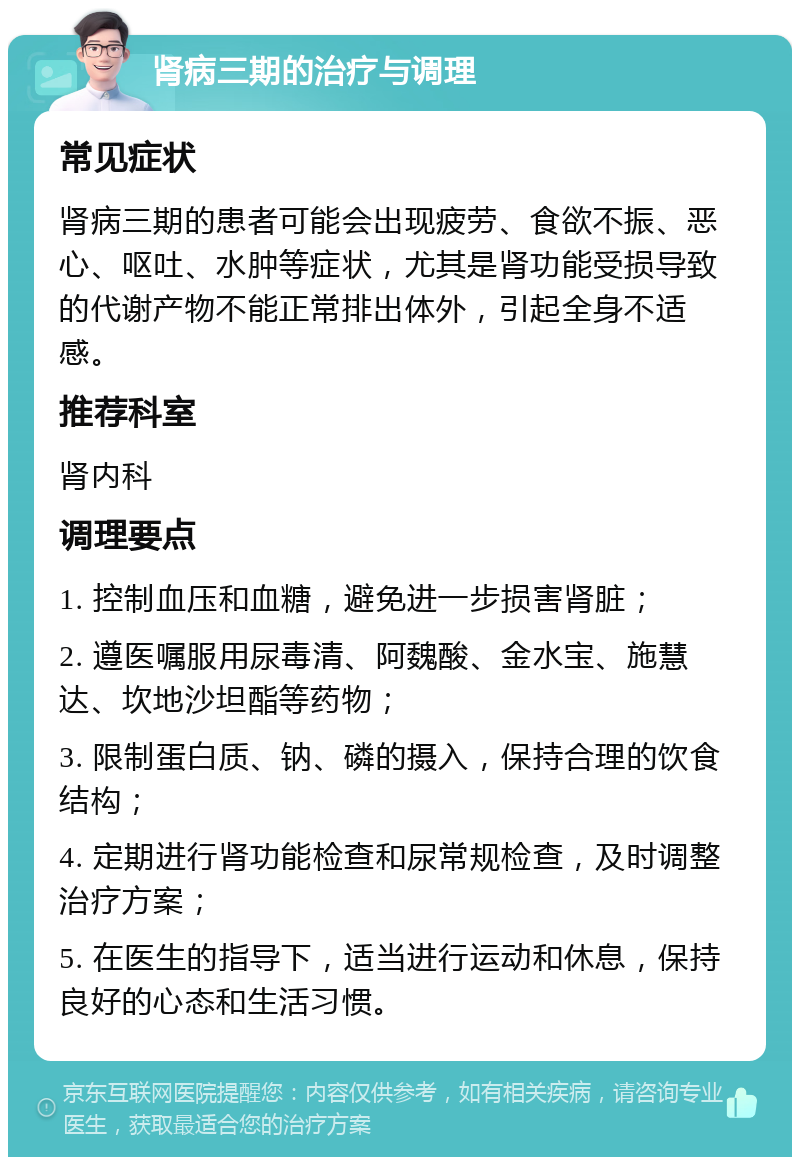 肾病三期的治疗与调理 常见症状 肾病三期的患者可能会出现疲劳、食欲不振、恶心、呕吐、水肿等症状，尤其是肾功能受损导致的代谢产物不能正常排出体外，引起全身不适感。 推荐科室 肾内科 调理要点 1. 控制血压和血糖，避免进一步损害肾脏； 2. 遵医嘱服用尿毒清、阿魏酸、金水宝、施慧达、坎地沙坦酯等药物； 3. 限制蛋白质、钠、磷的摄入，保持合理的饮食结构； 4. 定期进行肾功能检查和尿常规检查，及时调整治疗方案； 5. 在医生的指导下，适当进行运动和休息，保持良好的心态和生活习惯。