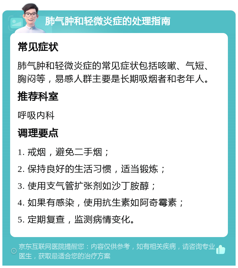 肺气肿和轻微炎症的处理指南 常见症状 肺气肿和轻微炎症的常见症状包括咳嗽、气短、胸闷等，易感人群主要是长期吸烟者和老年人。 推荐科室 呼吸内科 调理要点 1. 戒烟，避免二手烟； 2. 保持良好的生活习惯，适当锻炼； 3. 使用支气管扩张剂如沙丁胺醇； 4. 如果有感染，使用抗生素如阿奇霉素； 5. 定期复查，监测病情变化。