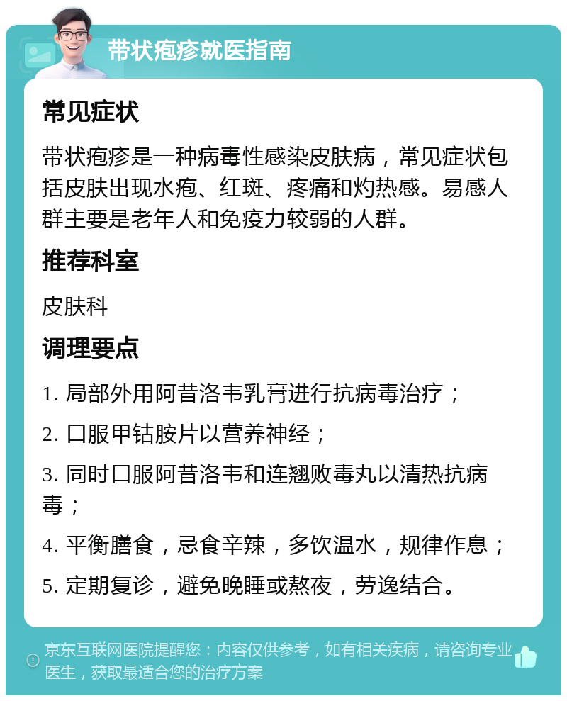 带状疱疹就医指南 常见症状 带状疱疹是一种病毒性感染皮肤病，常见症状包括皮肤出现水疱、红斑、疼痛和灼热感。易感人群主要是老年人和免疫力较弱的人群。 推荐科室 皮肤科 调理要点 1. 局部外用阿昔洛韦乳膏进行抗病毒治疗； 2. 口服甲钴胺片以营养神经； 3. 同时口服阿昔洛韦和连翘败毒丸以清热抗病毒； 4. 平衡膳食，忌食辛辣，多饮温水，规律作息； 5. 定期复诊，避免晚睡或熬夜，劳逸结合。