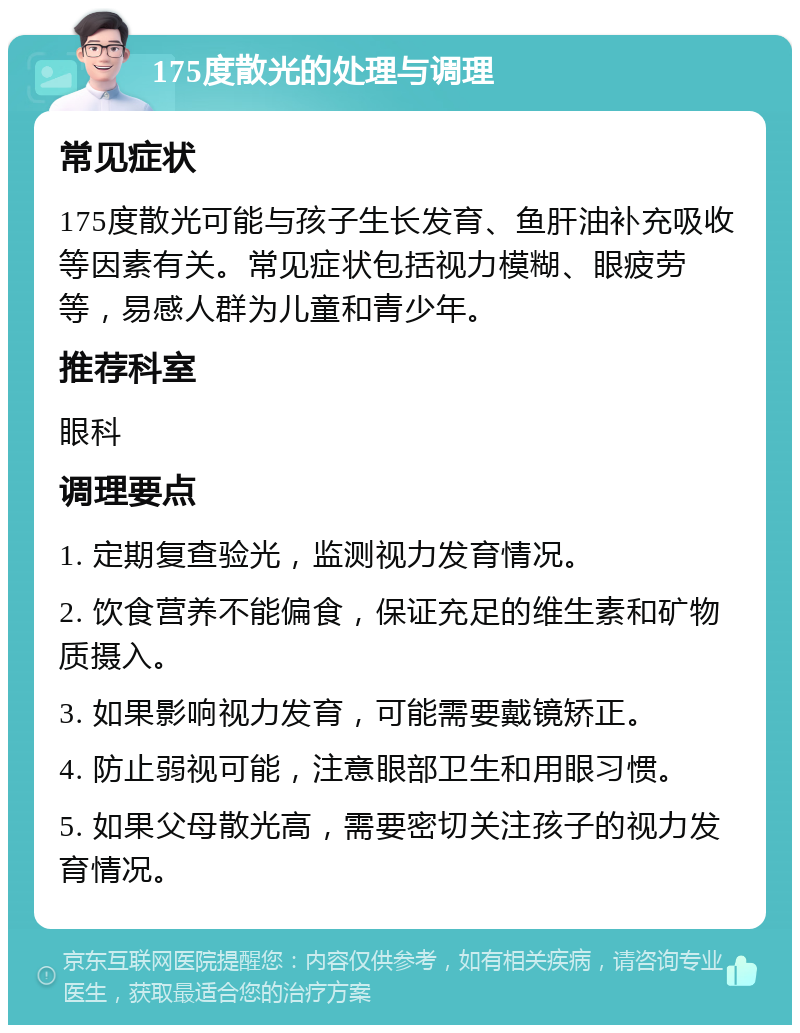 175度散光的处理与调理 常见症状 175度散光可能与孩子生长发育、鱼肝油补充吸收等因素有关。常见症状包括视力模糊、眼疲劳等，易感人群为儿童和青少年。 推荐科室 眼科 调理要点 1. 定期复查验光，监测视力发育情况。 2. 饮食营养不能偏食，保证充足的维生素和矿物质摄入。 3. 如果影响视力发育，可能需要戴镜矫正。 4. 防止弱视可能，注意眼部卫生和用眼习惯。 5. 如果父母散光高，需要密切关注孩子的视力发育情况。