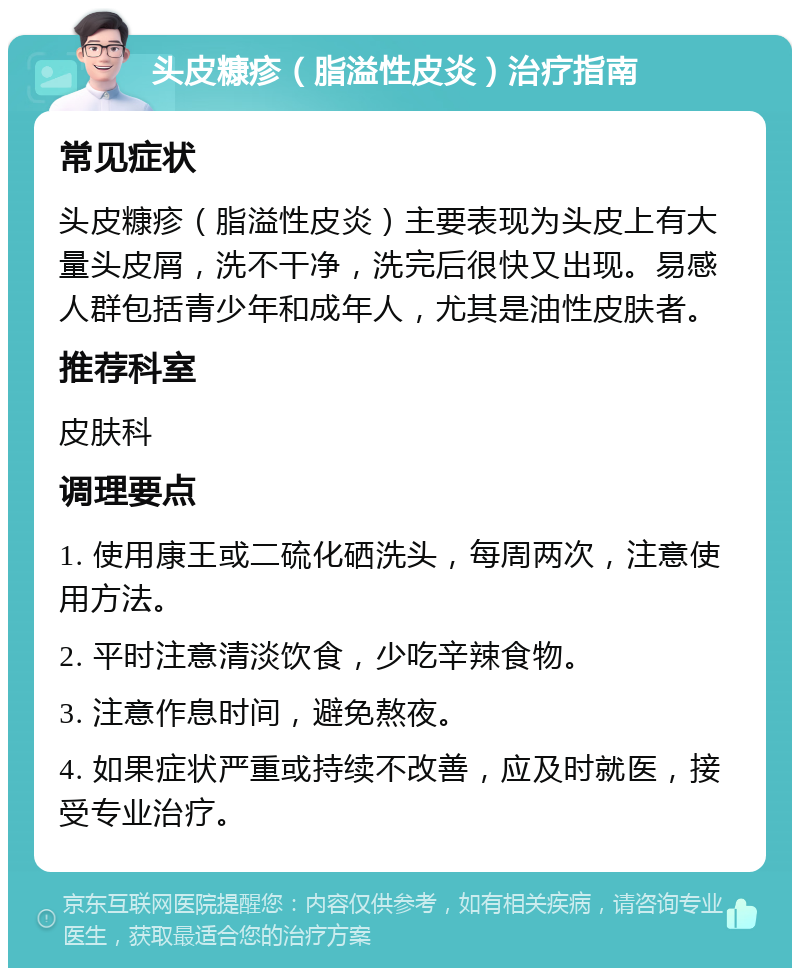 头皮糠疹（脂溢性皮炎）治疗指南 常见症状 头皮糠疹（脂溢性皮炎）主要表现为头皮上有大量头皮屑，洗不干净，洗完后很快又出现。易感人群包括青少年和成年人，尤其是油性皮肤者。 推荐科室 皮肤科 调理要点 1. 使用康王或二硫化硒洗头，每周两次，注意使用方法。 2. 平时注意清淡饮食，少吃辛辣食物。 3. 注意作息时间，避免熬夜。 4. 如果症状严重或持续不改善，应及时就医，接受专业治疗。