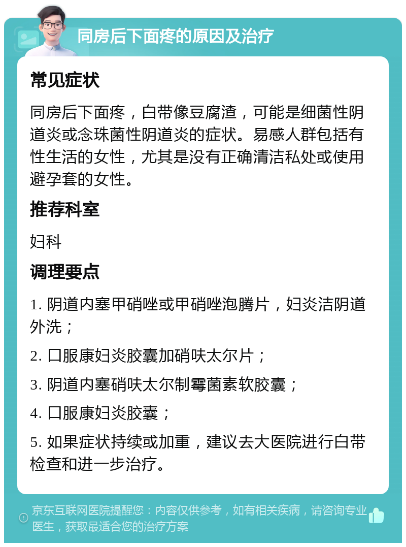 同房后下面疼的原因及治疗 常见症状 同房后下面疼，白带像豆腐渣，可能是细菌性阴道炎或念珠菌性阴道炎的症状。易感人群包括有性生活的女性，尤其是没有正确清洁私处或使用避孕套的女性。 推荐科室 妇科 调理要点 1. 阴道内塞甲硝唑或甲硝唑泡腾片，妇炎洁阴道外洗； 2. 口服康妇炎胶囊加硝呋太尔片； 3. 阴道内塞硝呋太尔制霉菌素软胶囊； 4. 口服康妇炎胶囊； 5. 如果症状持续或加重，建议去大医院进行白带检查和进一步治疗。