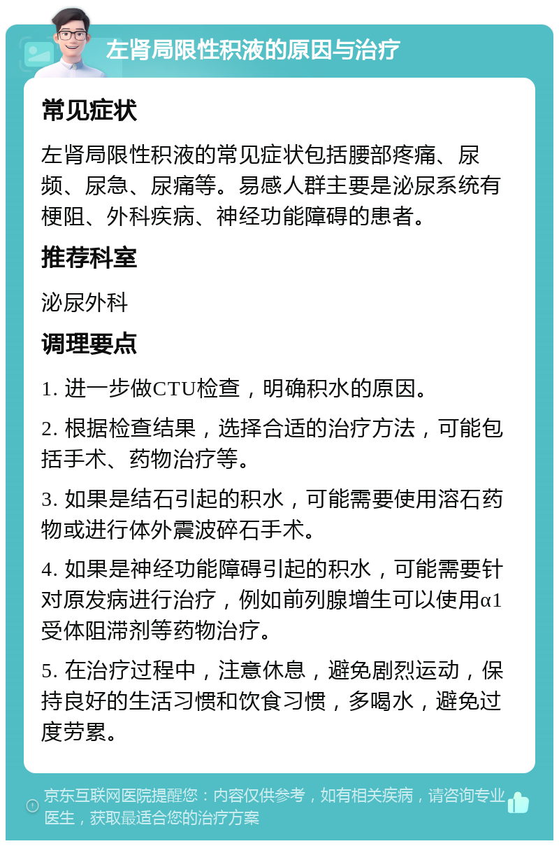 左肾局限性积液的原因与治疗 常见症状 左肾局限性积液的常见症状包括腰部疼痛、尿频、尿急、尿痛等。易感人群主要是泌尿系统有梗阻、外科疾病、神经功能障碍的患者。 推荐科室 泌尿外科 调理要点 1. 进一步做CTU检查，明确积水的原因。 2. 根据检查结果，选择合适的治疗方法，可能包括手术、药物治疗等。 3. 如果是结石引起的积水，可能需要使用溶石药物或进行体外震波碎石手术。 4. 如果是神经功能障碍引起的积水，可能需要针对原发病进行治疗，例如前列腺增生可以使用α1受体阻滞剂等药物治疗。 5. 在治疗过程中，注意休息，避免剧烈运动，保持良好的生活习惯和饮食习惯，多喝水，避免过度劳累。