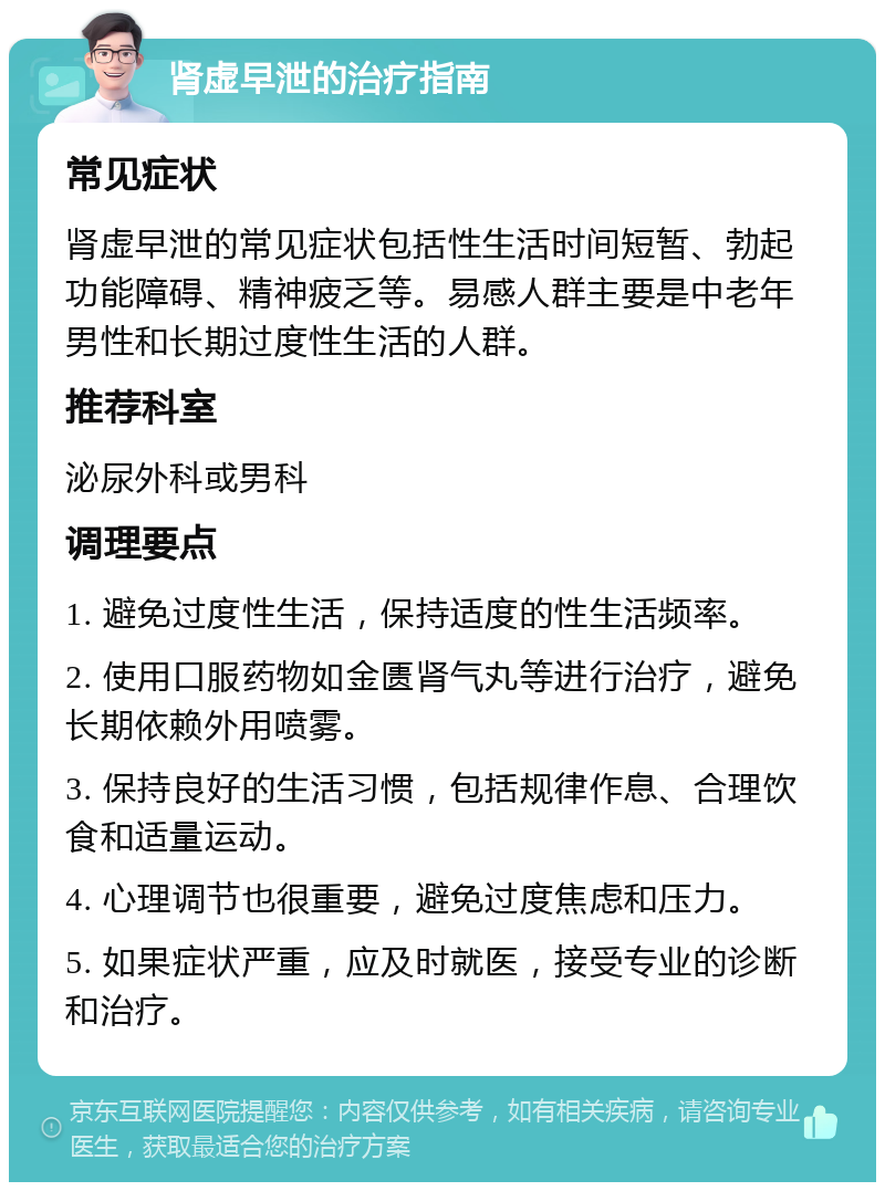 肾虚早泄的治疗指南 常见症状 肾虚早泄的常见症状包括性生活时间短暂、勃起功能障碍、精神疲乏等。易感人群主要是中老年男性和长期过度性生活的人群。 推荐科室 泌尿外科或男科 调理要点 1. 避免过度性生活，保持适度的性生活频率。 2. 使用口服药物如金匮肾气丸等进行治疗，避免长期依赖外用喷雾。 3. 保持良好的生活习惯，包括规律作息、合理饮食和适量运动。 4. 心理调节也很重要，避免过度焦虑和压力。 5. 如果症状严重，应及时就医，接受专业的诊断和治疗。