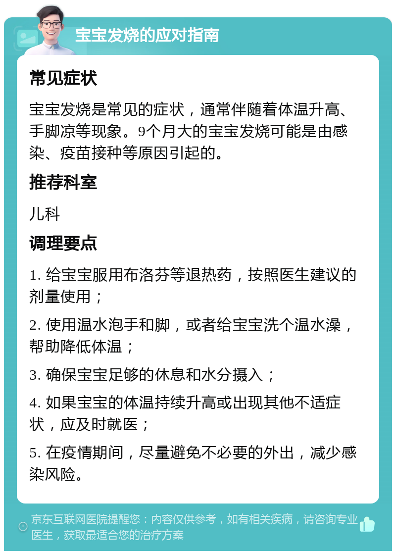 宝宝发烧的应对指南 常见症状 宝宝发烧是常见的症状，通常伴随着体温升高、手脚凉等现象。9个月大的宝宝发烧可能是由感染、疫苗接种等原因引起的。 推荐科室 儿科 调理要点 1. 给宝宝服用布洛芬等退热药，按照医生建议的剂量使用； 2. 使用温水泡手和脚，或者给宝宝洗个温水澡，帮助降低体温； 3. 确保宝宝足够的休息和水分摄入； 4. 如果宝宝的体温持续升高或出现其他不适症状，应及时就医； 5. 在疫情期间，尽量避免不必要的外出，减少感染风险。