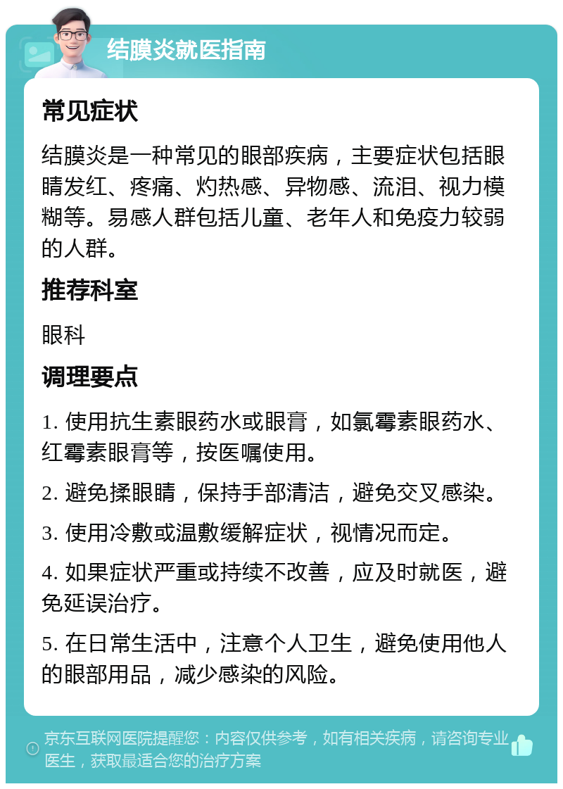 结膜炎就医指南 常见症状 结膜炎是一种常见的眼部疾病，主要症状包括眼睛发红、疼痛、灼热感、异物感、流泪、视力模糊等。易感人群包括儿童、老年人和免疫力较弱的人群。 推荐科室 眼科 调理要点 1. 使用抗生素眼药水或眼膏，如氯霉素眼药水、红霉素眼膏等，按医嘱使用。 2. 避免揉眼睛，保持手部清洁，避免交叉感染。 3. 使用冷敷或温敷缓解症状，视情况而定。 4. 如果症状严重或持续不改善，应及时就医，避免延误治疗。 5. 在日常生活中，注意个人卫生，避免使用他人的眼部用品，减少感染的风险。