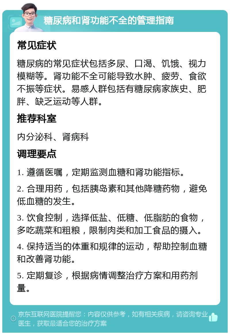 糖尿病和肾功能不全的管理指南 常见症状 糖尿病的常见症状包括多尿、口渴、饥饿、视力模糊等。肾功能不全可能导致水肿、疲劳、食欲不振等症状。易感人群包括有糖尿病家族史、肥胖、缺乏运动等人群。 推荐科室 内分泌科、肾病科 调理要点 1. 遵循医嘱，定期监测血糖和肾功能指标。 2. 合理用药，包括胰岛素和其他降糖药物，避免低血糖的发生。 3. 饮食控制，选择低盐、低糖、低脂肪的食物，多吃蔬菜和粗粮，限制肉类和加工食品的摄入。 4. 保持适当的体重和规律的运动，帮助控制血糖和改善肾功能。 5. 定期复诊，根据病情调整治疗方案和用药剂量。