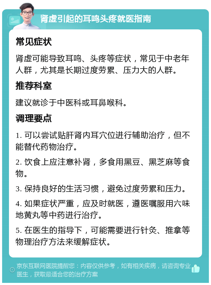 肾虚引起的耳鸣头疼就医指南 常见症状 肾虚可能导致耳鸣、头疼等症状，常见于中老年人群，尤其是长期过度劳累、压力大的人群。 推荐科室 建议就诊于中医科或耳鼻喉科。 调理要点 1. 可以尝试贴肝肾内耳穴位进行辅助治疗，但不能替代药物治疗。 2. 饮食上应注意补肾，多食用黑豆、黑芝麻等食物。 3. 保持良好的生活习惯，避免过度劳累和压力。 4. 如果症状严重，应及时就医，遵医嘱服用六味地黄丸等中药进行治疗。 5. 在医生的指导下，可能需要进行针灸、推拿等物理治疗方法来缓解症状。