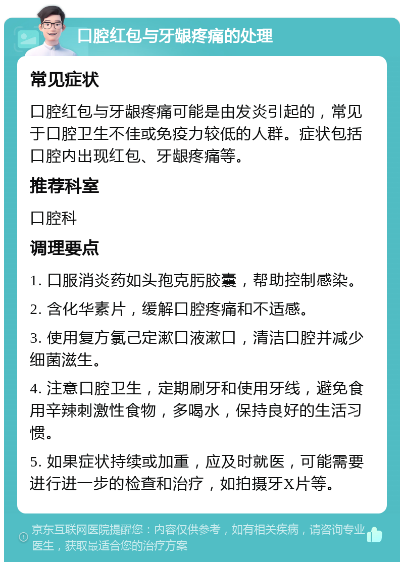 口腔红包与牙龈疼痛的处理 常见症状 口腔红包与牙龈疼痛可能是由发炎引起的，常见于口腔卫生不佳或免疫力较低的人群。症状包括口腔内出现红包、牙龈疼痛等。 推荐科室 口腔科 调理要点 1. 口服消炎药如头孢克肟胶囊，帮助控制感染。 2. 含化华素片，缓解口腔疼痛和不适感。 3. 使用复方氯己定漱口液漱口，清洁口腔并减少细菌滋生。 4. 注意口腔卫生，定期刷牙和使用牙线，避免食用辛辣刺激性食物，多喝水，保持良好的生活习惯。 5. 如果症状持续或加重，应及时就医，可能需要进行进一步的检查和治疗，如拍摄牙X片等。