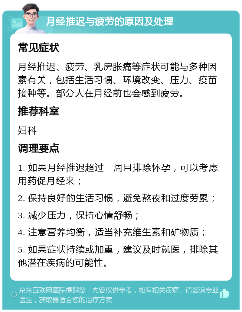 月经推迟与疲劳的原因及处理 常见症状 月经推迟、疲劳、乳房胀痛等症状可能与多种因素有关，包括生活习惯、环境改变、压力、疫苗接种等。部分人在月经前也会感到疲劳。 推荐科室 妇科 调理要点 1. 如果月经推迟超过一周且排除怀孕，可以考虑用药促月经来； 2. 保持良好的生活习惯，避免熬夜和过度劳累； 3. 减少压力，保持心情舒畅； 4. 注意营养均衡，适当补充维生素和矿物质； 5. 如果症状持续或加重，建议及时就医，排除其他潜在疾病的可能性。