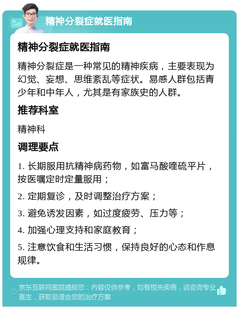 精神分裂症就医指南 精神分裂症就医指南 精神分裂症是一种常见的精神疾病，主要表现为幻觉、妄想、思维紊乱等症状。易感人群包括青少年和中年人，尤其是有家族史的人群。 推荐科室 精神科 调理要点 1. 长期服用抗精神病药物，如富马酸喹硫平片，按医嘱定时定量服用； 2. 定期复诊，及时调整治疗方案； 3. 避免诱发因素，如过度疲劳、压力等； 4. 加强心理支持和家庭教育； 5. 注意饮食和生活习惯，保持良好的心态和作息规律。