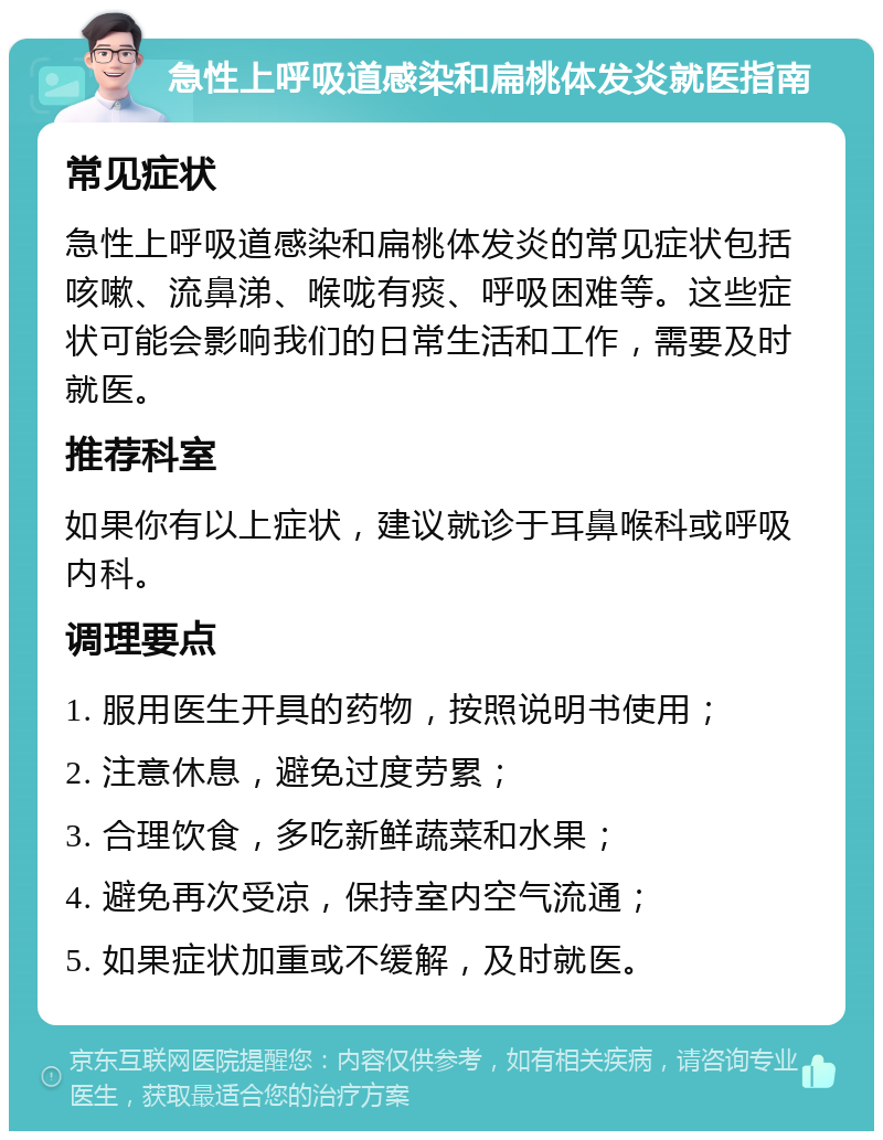 急性上呼吸道感染和扁桃体发炎就医指南 常见症状 急性上呼吸道感染和扁桃体发炎的常见症状包括咳嗽、流鼻涕、喉咙有痰、呼吸困难等。这些症状可能会影响我们的日常生活和工作，需要及时就医。 推荐科室 如果你有以上症状，建议就诊于耳鼻喉科或呼吸内科。 调理要点 1. 服用医生开具的药物，按照说明书使用； 2. 注意休息，避免过度劳累； 3. 合理饮食，多吃新鲜蔬菜和水果； 4. 避免再次受凉，保持室内空气流通； 5. 如果症状加重或不缓解，及时就医。