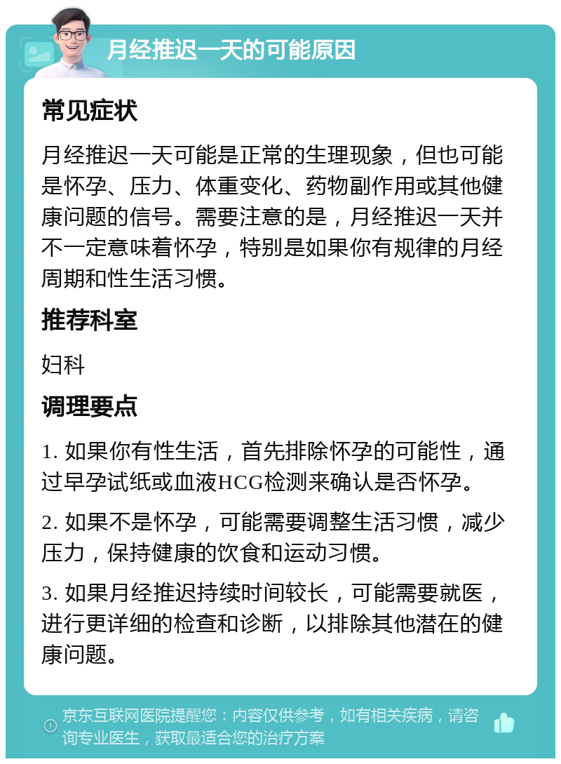 月经推迟一天的可能原因 常见症状 月经推迟一天可能是正常的生理现象，但也可能是怀孕、压力、体重变化、药物副作用或其他健康问题的信号。需要注意的是，月经推迟一天并不一定意味着怀孕，特别是如果你有规律的月经周期和性生活习惯。 推荐科室 妇科 调理要点 1. 如果你有性生活，首先排除怀孕的可能性，通过早孕试纸或血液HCG检测来确认是否怀孕。 2. 如果不是怀孕，可能需要调整生活习惯，减少压力，保持健康的饮食和运动习惯。 3. 如果月经推迟持续时间较长，可能需要就医，进行更详细的检查和诊断，以排除其他潜在的健康问题。