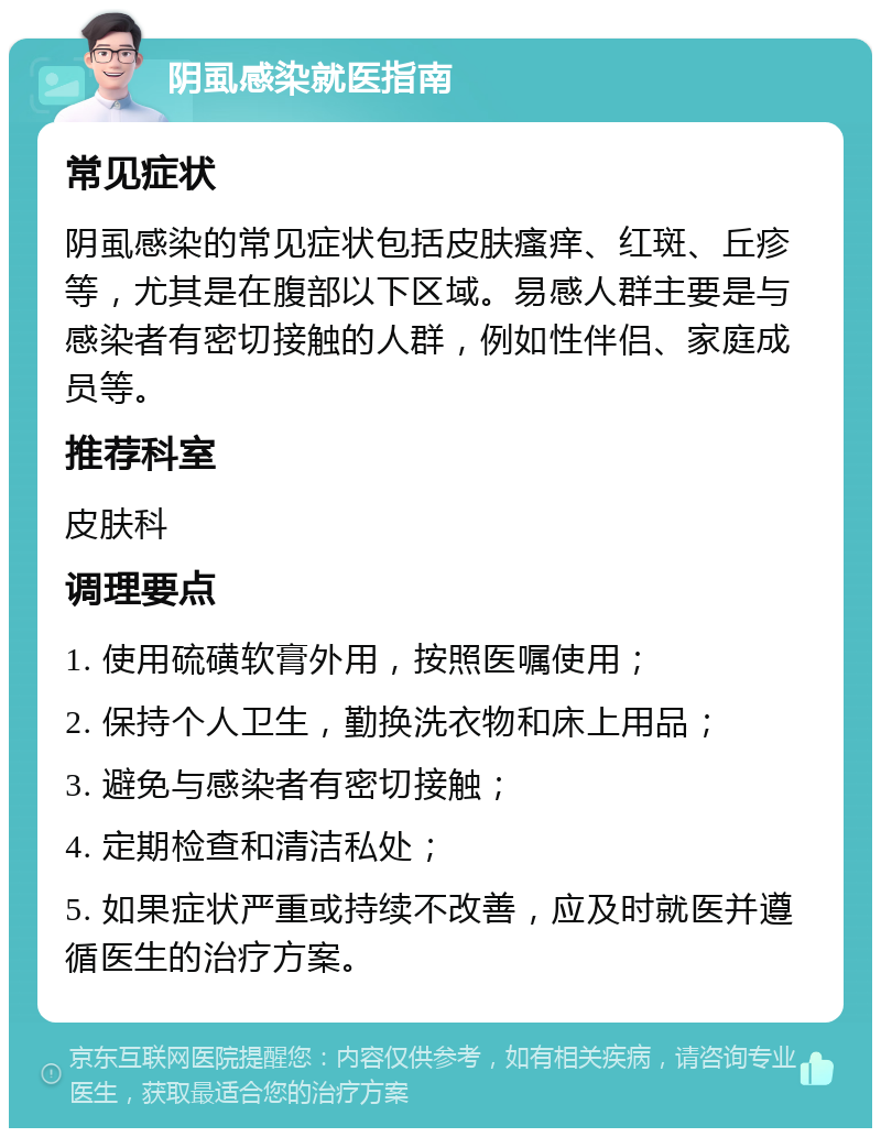 阴虱感染就医指南 常见症状 阴虱感染的常见症状包括皮肤瘙痒、红斑、丘疹等，尤其是在腹部以下区域。易感人群主要是与感染者有密切接触的人群，例如性伴侣、家庭成员等。 推荐科室 皮肤科 调理要点 1. 使用硫磺软膏外用，按照医嘱使用； 2. 保持个人卫生，勤换洗衣物和床上用品； 3. 避免与感染者有密切接触； 4. 定期检查和清洁私处； 5. 如果症状严重或持续不改善，应及时就医并遵循医生的治疗方案。