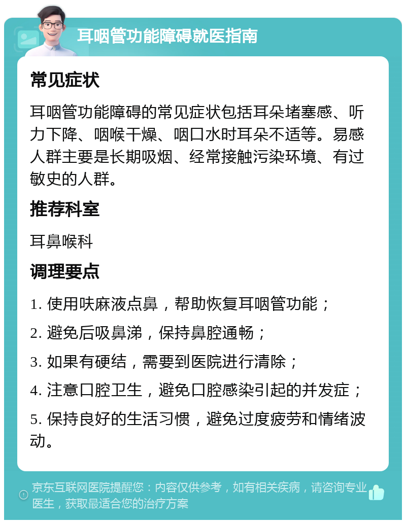 耳咽管功能障碍就医指南 常见症状 耳咽管功能障碍的常见症状包括耳朵堵塞感、听力下降、咽喉干燥、咽口水时耳朵不适等。易感人群主要是长期吸烟、经常接触污染环境、有过敏史的人群。 推荐科室 耳鼻喉科 调理要点 1. 使用呋麻液点鼻，帮助恢复耳咽管功能； 2. 避免后吸鼻涕，保持鼻腔通畅； 3. 如果有硬结，需要到医院进行清除； 4. 注意口腔卫生，避免口腔感染引起的并发症； 5. 保持良好的生活习惯，避免过度疲劳和情绪波动。