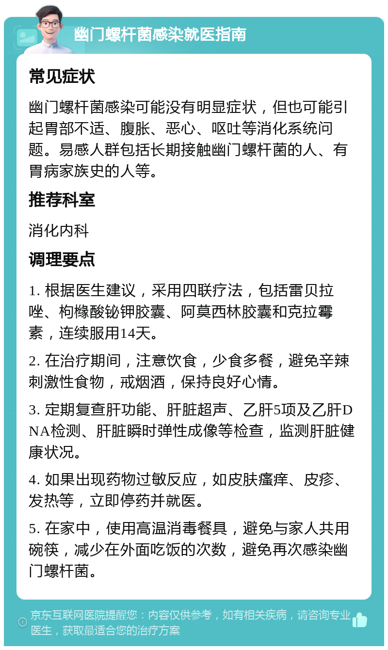 幽门螺杆菌感染就医指南 常见症状 幽门螺杆菌感染可能没有明显症状，但也可能引起胃部不适、腹胀、恶心、呕吐等消化系统问题。易感人群包括长期接触幽门螺杆菌的人、有胃病家族史的人等。 推荐科室 消化内科 调理要点 1. 根据医生建议，采用四联疗法，包括雷贝拉唑、枸橼酸铋钾胶囊、阿莫西林胶囊和克拉霉素，连续服用14天。 2. 在治疗期间，注意饮食，少食多餐，避免辛辣刺激性食物，戒烟酒，保持良好心情。 3. 定期复查肝功能、肝脏超声、乙肝5项及乙肝DNA检测、肝脏瞬时弹性成像等检查，监测肝脏健康状况。 4. 如果出现药物过敏反应，如皮肤瘙痒、皮疹、发热等，立即停药并就医。 5. 在家中，使用高温消毒餐具，避免与家人共用碗筷，减少在外面吃饭的次数，避免再次感染幽门螺杆菌。