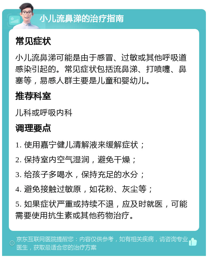 小儿流鼻涕的治疗指南 常见症状 小儿流鼻涕可能是由于感冒、过敏或其他呼吸道感染引起的。常见症状包括流鼻涕、打喷嚏、鼻塞等，易感人群主要是儿童和婴幼儿。 推荐科室 儿科或呼吸内科 调理要点 1. 使用嘉宁健儿清解液来缓解症状； 2. 保持室内空气湿润，避免干燥； 3. 给孩子多喝水，保持充足的水分； 4. 避免接触过敏原，如花粉、灰尘等； 5. 如果症状严重或持续不退，应及时就医，可能需要使用抗生素或其他药物治疗。