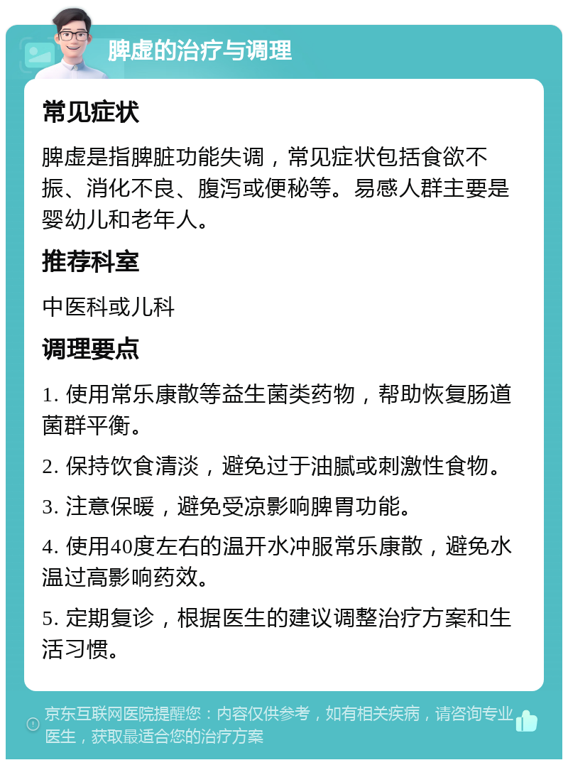 脾虚的治疗与调理 常见症状 脾虚是指脾脏功能失调，常见症状包括食欲不振、消化不良、腹泻或便秘等。易感人群主要是婴幼儿和老年人。 推荐科室 中医科或儿科 调理要点 1. 使用常乐康散等益生菌类药物，帮助恢复肠道菌群平衡。 2. 保持饮食清淡，避免过于油腻或刺激性食物。 3. 注意保暖，避免受凉影响脾胃功能。 4. 使用40度左右的温开水冲服常乐康散，避免水温过高影响药效。 5. 定期复诊，根据医生的建议调整治疗方案和生活习惯。