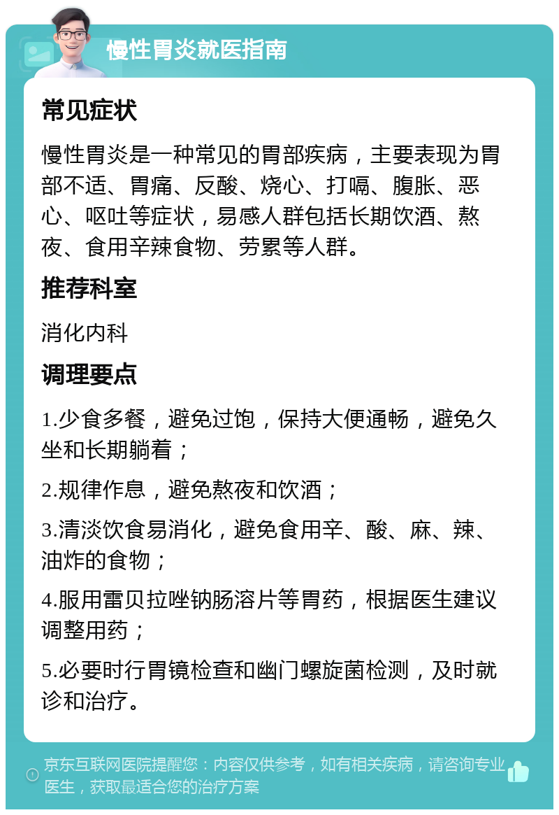 慢性胃炎就医指南 常见症状 慢性胃炎是一种常见的胃部疾病，主要表现为胃部不适、胃痛、反酸、烧心、打嗝、腹胀、恶心、呕吐等症状，易感人群包括长期饮酒、熬夜、食用辛辣食物、劳累等人群。 推荐科室 消化内科 调理要点 1.少食多餐，避免过饱，保持大便通畅，避免久坐和长期躺着； 2.规律作息，避免熬夜和饮酒； 3.清淡饮食易消化，避免食用辛、酸、麻、辣、油炸的食物； 4.服用雷贝拉唑钠肠溶片等胃药，根据医生建议调整用药； 5.必要时行胃镜检查和幽门螺旋菌检测，及时就诊和治疗。