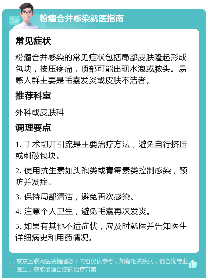 粉瘤合并感染就医指南 常见症状 粉瘤合并感染的常见症状包括局部皮肤隆起形成包块，按压疼痛，顶部可能出现水泡或脓头。易感人群主要是毛囊发炎或皮肤不洁者。 推荐科室 外科或皮肤科 调理要点 1. 手术切开引流是主要治疗方法，避免自行挤压或刺破包块。 2. 使用抗生素如头孢类或青霉素类控制感染，预防并发症。 3. 保持局部清洁，避免再次感染。 4. 注意个人卫生，避免毛囊再次发炎。 5. 如果有其他不适症状，应及时就医并告知医生详细病史和用药情况。