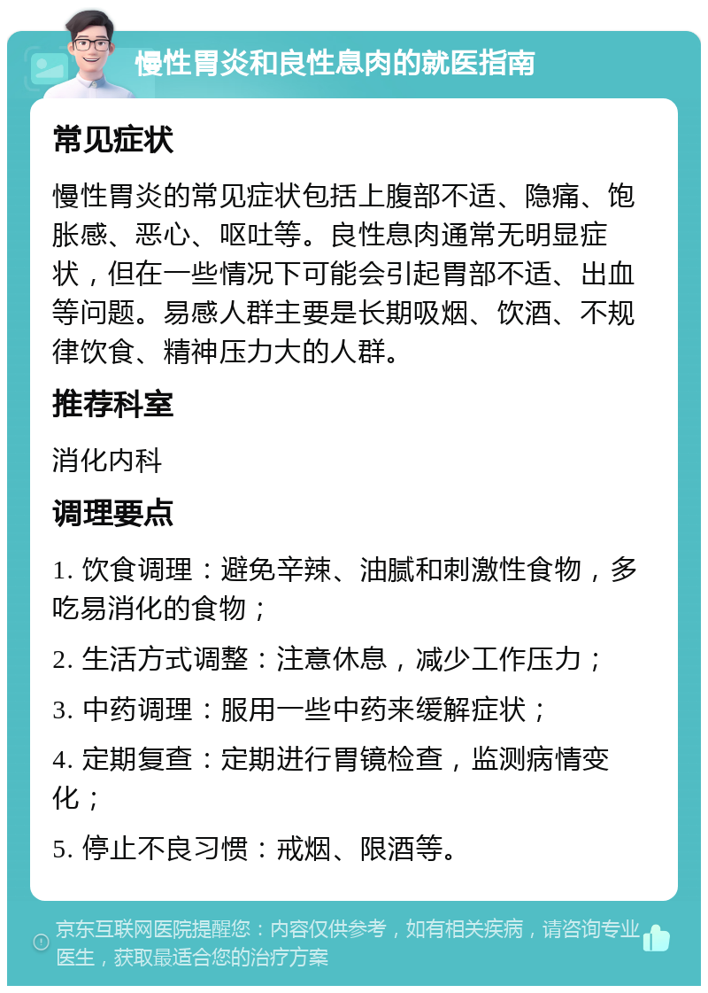 慢性胃炎和良性息肉的就医指南 常见症状 慢性胃炎的常见症状包括上腹部不适、隐痛、饱胀感、恶心、呕吐等。良性息肉通常无明显症状，但在一些情况下可能会引起胃部不适、出血等问题。易感人群主要是长期吸烟、饮酒、不规律饮食、精神压力大的人群。 推荐科室 消化内科 调理要点 1. 饮食调理：避免辛辣、油腻和刺激性食物，多吃易消化的食物； 2. 生活方式调整：注意休息，减少工作压力； 3. 中药调理：服用一些中药来缓解症状； 4. 定期复查：定期进行胃镜检查，监测病情变化； 5. 停止不良习惯：戒烟、限酒等。