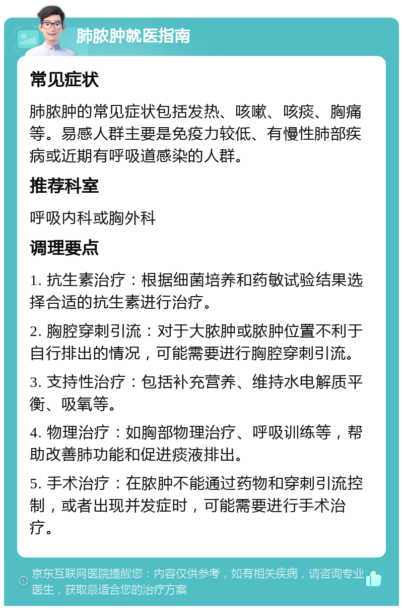 肺脓肿就医指南 常见症状 肺脓肿的常见症状包括发热、咳嗽、咳痰、胸痛等。易感人群主要是免疫力较低、有慢性肺部疾病或近期有呼吸道感染的人群。 推荐科室 呼吸内科或胸外科 调理要点 1. 抗生素治疗：根据细菌培养和药敏试验结果选择合适的抗生素进行治疗。 2. 胸腔穿刺引流：对于大脓肿或脓肿位置不利于自行排出的情况，可能需要进行胸腔穿刺引流。 3. 支持性治疗：包括补充营养、维持水电解质平衡、吸氧等。 4. 物理治疗：如胸部物理治疗、呼吸训练等，帮助改善肺功能和促进痰液排出。 5. 手术治疗：在脓肿不能通过药物和穿刺引流控制，或者出现并发症时，可能需要进行手术治疗。