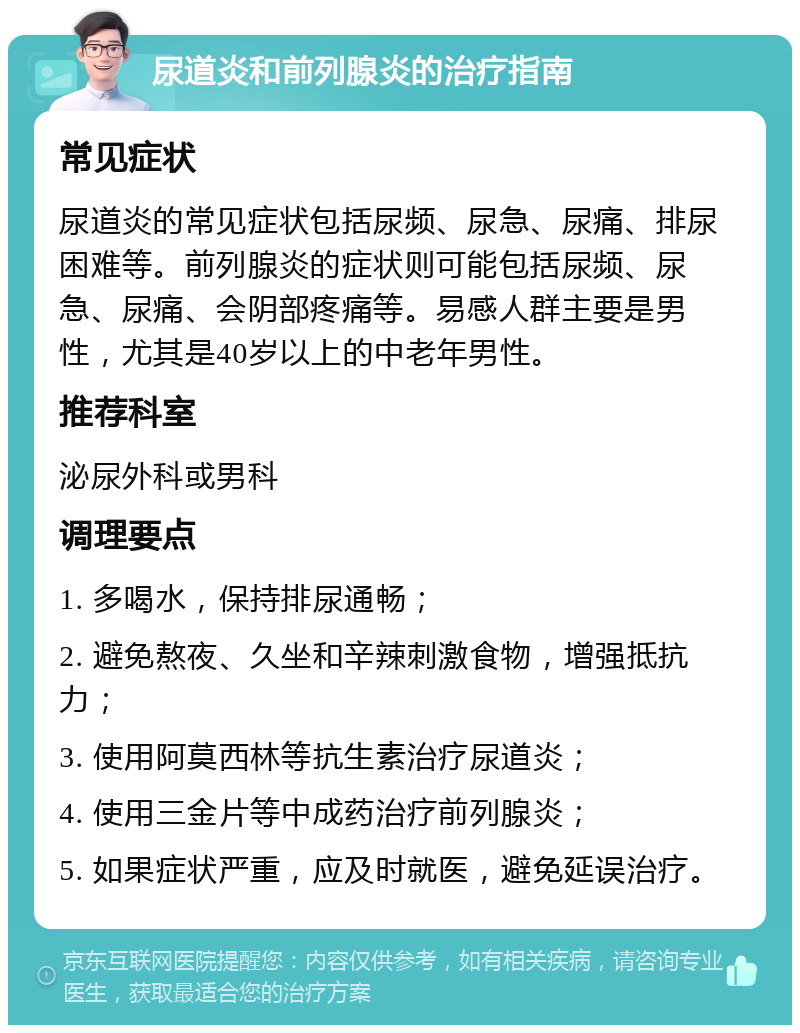 尿道炎和前列腺炎的治疗指南 常见症状 尿道炎的常见症状包括尿频、尿急、尿痛、排尿困难等。前列腺炎的症状则可能包括尿频、尿急、尿痛、会阴部疼痛等。易感人群主要是男性，尤其是40岁以上的中老年男性。 推荐科室 泌尿外科或男科 调理要点 1. 多喝水，保持排尿通畅； 2. 避免熬夜、久坐和辛辣刺激食物，增强抵抗力； 3. 使用阿莫西林等抗生素治疗尿道炎； 4. 使用三金片等中成药治疗前列腺炎； 5. 如果症状严重，应及时就医，避免延误治疗。