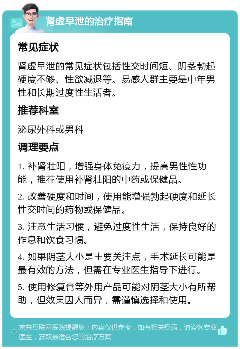 肾虚早泄的治疗指南 常见症状 肾虚早泄的常见症状包括性交时间短、阴茎勃起硬度不够、性欲减退等。易感人群主要是中年男性和长期过度性生活者。 推荐科室 泌尿外科或男科 调理要点 1. 补肾壮阳，增强身体免疫力，提高男性性功能，推荐使用补肾壮阳的中药或保健品。 2. 改善硬度和时间，使用能增强勃起硬度和延长性交时间的药物或保健品。 3. 注意生活习惯，避免过度性生活，保持良好的作息和饮食习惯。 4. 如果阴茎大小是主要关注点，手术延长可能是最有效的方法，但需在专业医生指导下进行。 5. 使用修复膏等外用产品可能对阴茎大小有所帮助，但效果因人而异，需谨慎选择和使用。