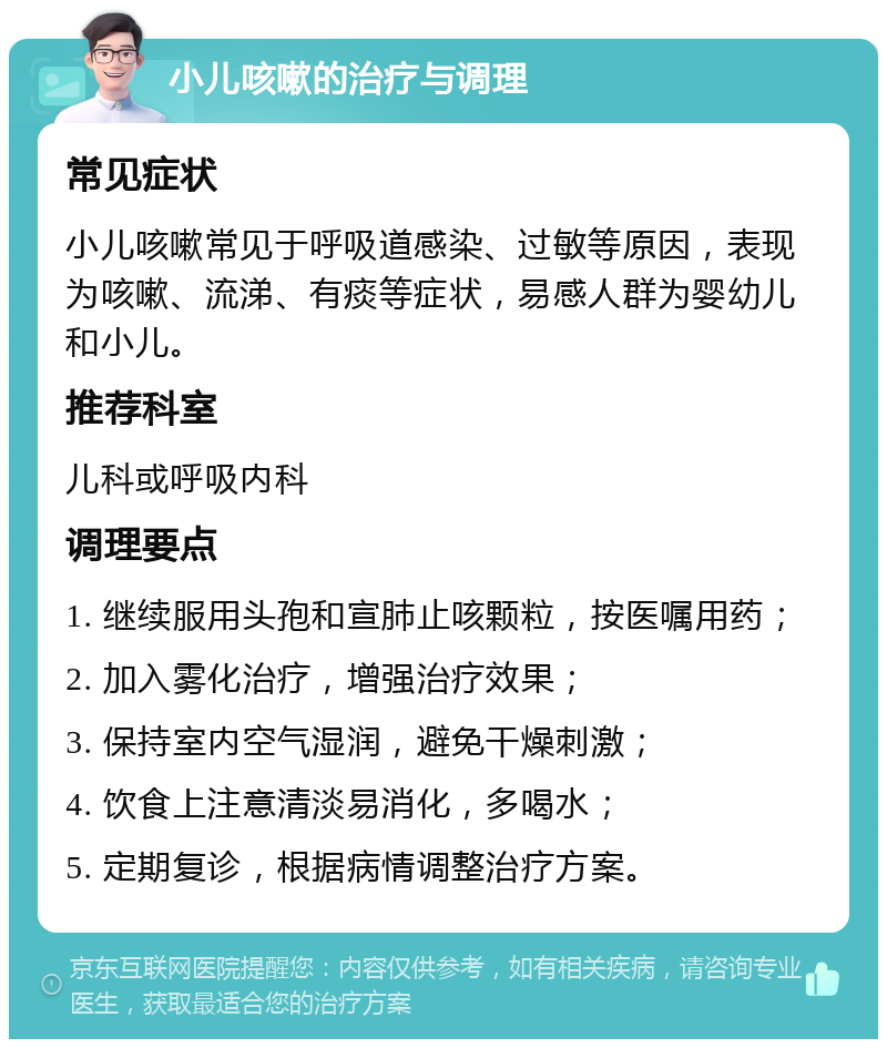 小儿咳嗽的治疗与调理 常见症状 小儿咳嗽常见于呼吸道感染、过敏等原因，表现为咳嗽、流涕、有痰等症状，易感人群为婴幼儿和小儿。 推荐科室 儿科或呼吸内科 调理要点 1. 继续服用头孢和宣肺止咳颗粒，按医嘱用药； 2. 加入雾化治疗，增强治疗效果； 3. 保持室内空气湿润，避免干燥刺激； 4. 饮食上注意清淡易消化，多喝水； 5. 定期复诊，根据病情调整治疗方案。