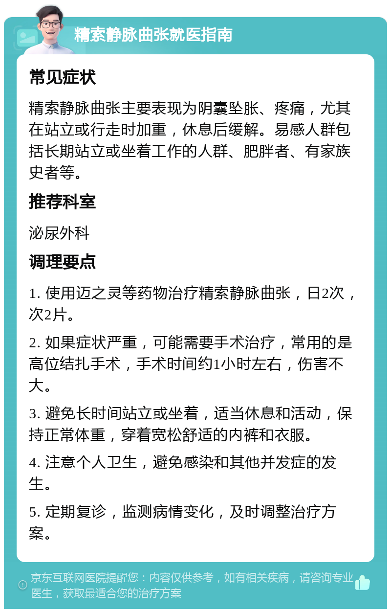 精索静脉曲张就医指南 常见症状 精索静脉曲张主要表现为阴囊坠胀、疼痛，尤其在站立或行走时加重，休息后缓解。易感人群包括长期站立或坐着工作的人群、肥胖者、有家族史者等。 推荐科室 泌尿外科 调理要点 1. 使用迈之灵等药物治疗精索静脉曲张，日2次，次2片。 2. 如果症状严重，可能需要手术治疗，常用的是高位结扎手术，手术时间约1小时左右，伤害不大。 3. 避免长时间站立或坐着，适当休息和活动，保持正常体重，穿着宽松舒适的内裤和衣服。 4. 注意个人卫生，避免感染和其他并发症的发生。 5. 定期复诊，监测病情变化，及时调整治疗方案。