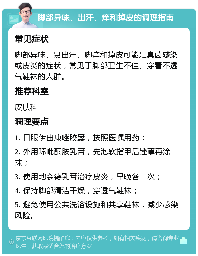 脚部异味、出汗、痒和掉皮的调理指南 常见症状 脚部异味、易出汗、脚痒和掉皮可能是真菌感染或皮炎的症状，常见于脚部卫生不佳、穿着不透气鞋袜的人群。 推荐科室 皮肤科 调理要点 1. 口服伊曲康唑胶囊，按照医嘱用药； 2. 外用环吡酮胺乳膏，先泡软指甲后锉薄再涂抹； 3. 使用地奈德乳膏治疗皮炎，早晚各一次； 4. 保持脚部清洁干燥，穿透气鞋袜； 5. 避免使用公共洗浴设施和共享鞋袜，减少感染风险。