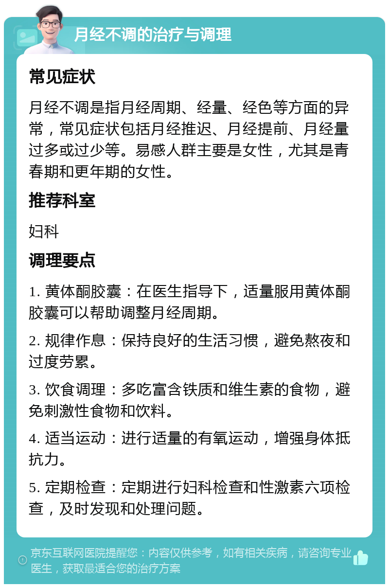 月经不调的治疗与调理 常见症状 月经不调是指月经周期、经量、经色等方面的异常，常见症状包括月经推迟、月经提前、月经量过多或过少等。易感人群主要是女性，尤其是青春期和更年期的女性。 推荐科室 妇科 调理要点 1. 黄体酮胶囊：在医生指导下，适量服用黄体酮胶囊可以帮助调整月经周期。 2. 规律作息：保持良好的生活习惯，避免熬夜和过度劳累。 3. 饮食调理：多吃富含铁质和维生素的食物，避免刺激性食物和饮料。 4. 适当运动：进行适量的有氧运动，增强身体抵抗力。 5. 定期检查：定期进行妇科检查和性激素六项检查，及时发现和处理问题。