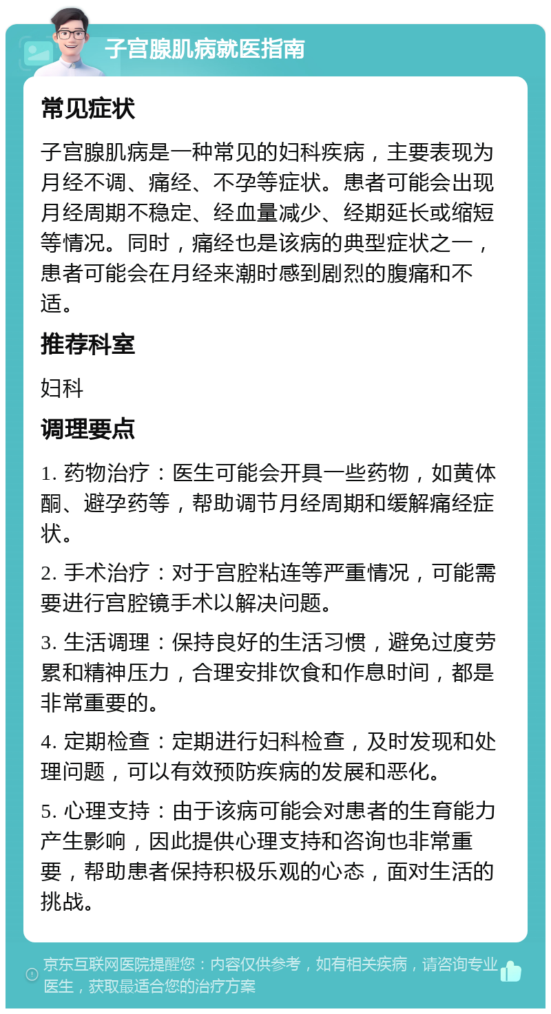 子宫腺肌病就医指南 常见症状 子宫腺肌病是一种常见的妇科疾病，主要表现为月经不调、痛经、不孕等症状。患者可能会出现月经周期不稳定、经血量减少、经期延长或缩短等情况。同时，痛经也是该病的典型症状之一，患者可能会在月经来潮时感到剧烈的腹痛和不适。 推荐科室 妇科 调理要点 1. 药物治疗：医生可能会开具一些药物，如黄体酮、避孕药等，帮助调节月经周期和缓解痛经症状。 2. 手术治疗：对于宫腔粘连等严重情况，可能需要进行宫腔镜手术以解决问题。 3. 生活调理：保持良好的生活习惯，避免过度劳累和精神压力，合理安排饮食和作息时间，都是非常重要的。 4. 定期检查：定期进行妇科检查，及时发现和处理问题，可以有效预防疾病的发展和恶化。 5. 心理支持：由于该病可能会对患者的生育能力产生影响，因此提供心理支持和咨询也非常重要，帮助患者保持积极乐观的心态，面对生活的挑战。