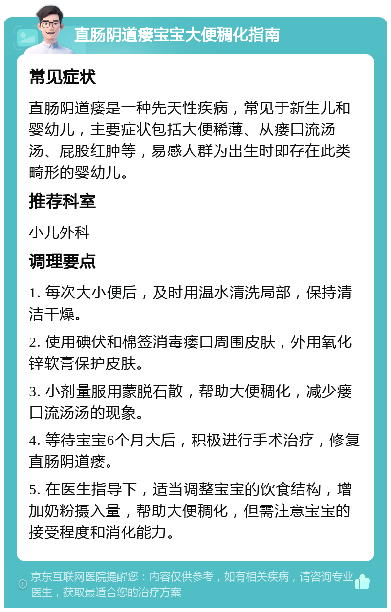 直肠阴道瘘宝宝大便稠化指南 常见症状 直肠阴道瘘是一种先天性疾病，常见于新生儿和婴幼儿，主要症状包括大便稀薄、从瘘口流汤汤、屁股红肿等，易感人群为出生时即存在此类畸形的婴幼儿。 推荐科室 小儿外科 调理要点 1. 每次大小便后，及时用温水清洗局部，保持清洁干燥。 2. 使用碘伏和棉签消毒瘘口周围皮肤，外用氧化锌软膏保护皮肤。 3. 小剂量服用蒙脱石散，帮助大便稠化，减少瘘口流汤汤的现象。 4. 等待宝宝6个月大后，积极进行手术治疗，修复直肠阴道瘘。 5. 在医生指导下，适当调整宝宝的饮食结构，增加奶粉摄入量，帮助大便稠化，但需注意宝宝的接受程度和消化能力。