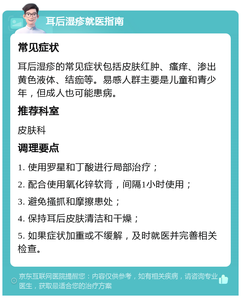 耳后湿疹就医指南 常见症状 耳后湿疹的常见症状包括皮肤红肿、瘙痒、渗出黄色液体、结痂等。易感人群主要是儿童和青少年，但成人也可能患病。 推荐科室 皮肤科 调理要点 1. 使用罗星和丁酸进行局部治疗； 2. 配合使用氧化锌软膏，间隔1小时使用； 3. 避免搔抓和摩擦患处； 4. 保持耳后皮肤清洁和干燥； 5. 如果症状加重或不缓解，及时就医并完善相关检查。