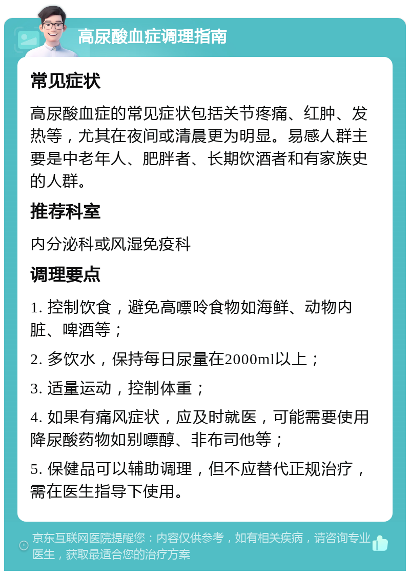 高尿酸血症调理指南 常见症状 高尿酸血症的常见症状包括关节疼痛、红肿、发热等，尤其在夜间或清晨更为明显。易感人群主要是中老年人、肥胖者、长期饮酒者和有家族史的人群。 推荐科室 内分泌科或风湿免疫科 调理要点 1. 控制饮食，避免高嘌呤食物如海鲜、动物内脏、啤酒等； 2. 多饮水，保持每日尿量在2000ml以上； 3. 适量运动，控制体重； 4. 如果有痛风症状，应及时就医，可能需要使用降尿酸药物如别嘌醇、非布司他等； 5. 保健品可以辅助调理，但不应替代正规治疗，需在医生指导下使用。