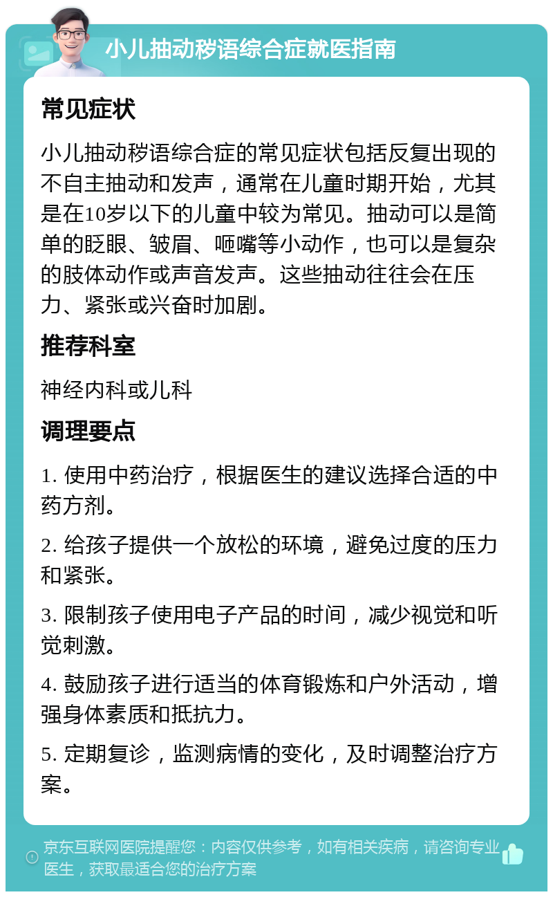 小儿抽动秽语综合症就医指南 常见症状 小儿抽动秽语综合症的常见症状包括反复出现的不自主抽动和发声，通常在儿童时期开始，尤其是在10岁以下的儿童中较为常见。抽动可以是简单的眨眼、皱眉、咂嘴等小动作，也可以是复杂的肢体动作或声音发声。这些抽动往往会在压力、紧张或兴奋时加剧。 推荐科室 神经内科或儿科 调理要点 1. 使用中药治疗，根据医生的建议选择合适的中药方剂。 2. 给孩子提供一个放松的环境，避免过度的压力和紧张。 3. 限制孩子使用电子产品的时间，减少视觉和听觉刺激。 4. 鼓励孩子进行适当的体育锻炼和户外活动，增强身体素质和抵抗力。 5. 定期复诊，监测病情的变化，及时调整治疗方案。