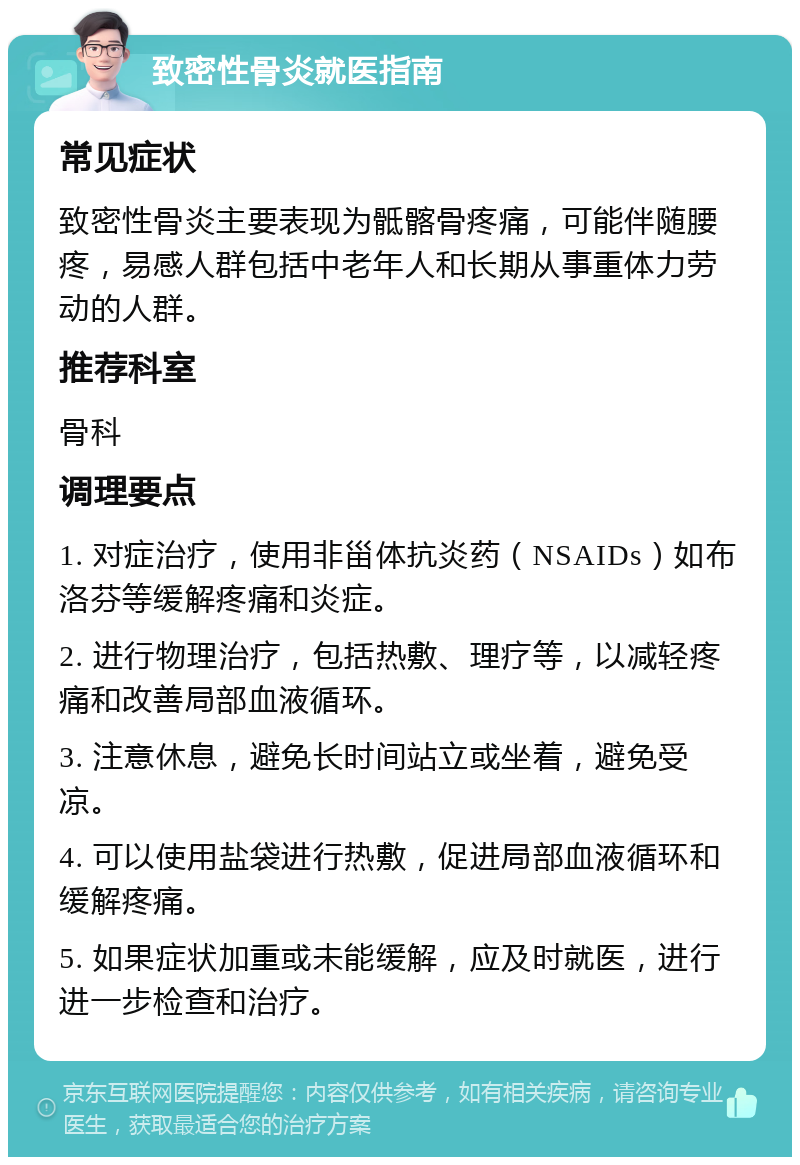 致密性骨炎就医指南 常见症状 致密性骨炎主要表现为骶髂骨疼痛，可能伴随腰疼，易感人群包括中老年人和长期从事重体力劳动的人群。 推荐科室 骨科 调理要点 1. 对症治疗，使用非甾体抗炎药（NSAIDs）如布洛芬等缓解疼痛和炎症。 2. 进行物理治疗，包括热敷、理疗等，以减轻疼痛和改善局部血液循环。 3. 注意休息，避免长时间站立或坐着，避免受凉。 4. 可以使用盐袋进行热敷，促进局部血液循环和缓解疼痛。 5. 如果症状加重或未能缓解，应及时就医，进行进一步检查和治疗。